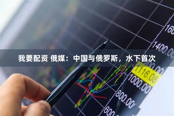 我要配资 俄媒：中国与俄罗斯，水下首次