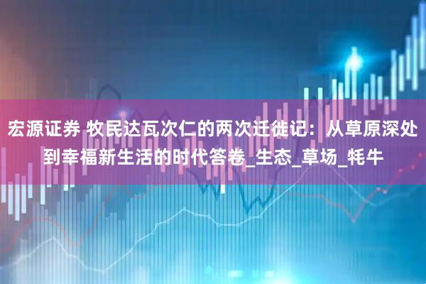 宏源证券 牧民达瓦次仁的两次迁徙记：从草原深处到幸福新生活的时代答卷_生态_草场_牦牛
