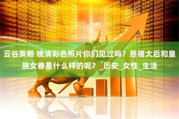 云谷策略 晚清彩色照片你们见过吗？慈禧太后和皇族女眷是什么样的呢？_历史_女性_生活