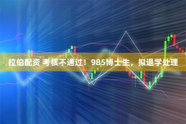 拉伯配资 考核不通过！985博士生，拟退学处理