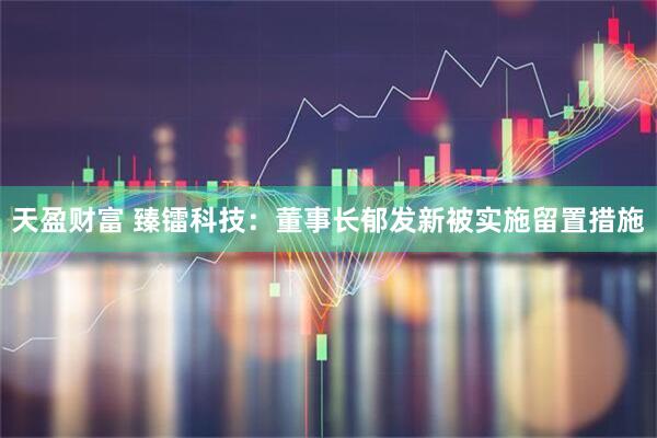 天盈财富 臻镭科技：董事长郁发新被实施留置措施