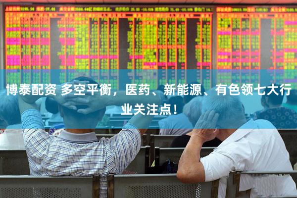 博泰配资 多空平衡，医药、新能源、有色领七大行业关注点！