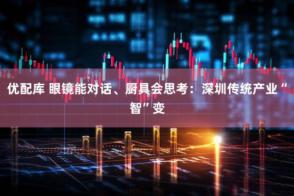 优配库 眼镜能对话、厨具会思考：深圳传统产业“智”变