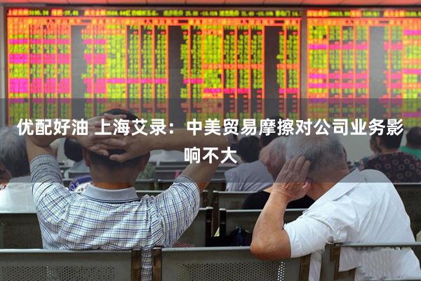 优配好油 上海艾录：中美贸易摩擦对公司业务影响不大