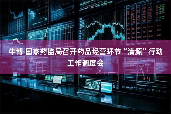 牛博 国家药监局召开药品经营环节“清源”行动工作调度会
