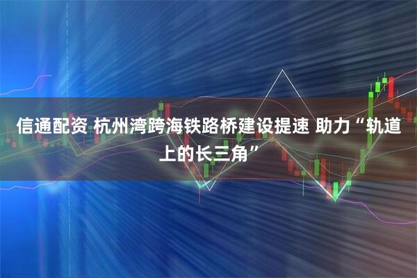信通配资 杭州湾跨海铁路桥建设提速 助力“轨道上的长三角”