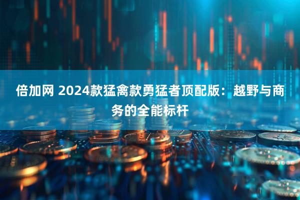 倍加网 2024款猛禽款勇猛者顶配版:越野与商务的全能标杆