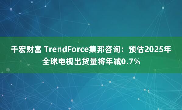千宏财富 TrendForce集邦咨询：预估2025年全球电视出货量将年减0.7%