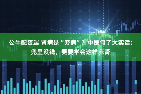 公牛配资端 肾病是“穷病”？中医句了大实话：兜里没钱，更要学会这样养肾