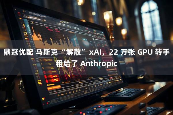鼎冠优配 马斯克 “解散” xAI，22 万张 GPU 转手租给了 Anthropic