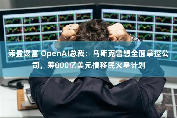 添盈聚富 OpenAI总裁：马斯克曾想全面掌控公司，筹800亿美元搞移民火星计划
