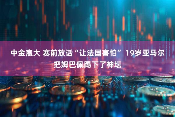 中金宸大 赛前放话“让法国害怕” 19岁亚马尔把姆巴佩踢下了神坛